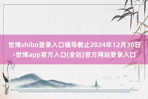 世博shibo登录入口辅导截止2024年12月30日-世博app官方入口(全站)官方网站登录入口