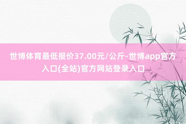 世博体育最低报价37.00元/公斤-世博app官方入口(全站)官方网站登录入口