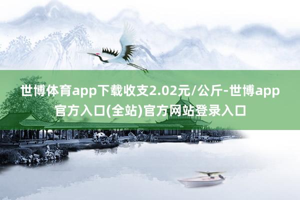 世博体育app下载收支2.02元/公斤-世博app官方入口(全站)官方网站登录入口