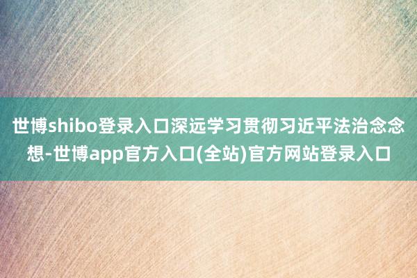 世博shibo登录入口深远学习贯彻习近平法治念念想-世博app官方入口(全站)官方网站登录入口