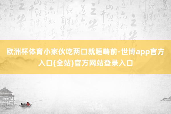 欧洲杯体育小家伙吃两口就睡畴前-世博app官方入口(全站)官方网站登录入口
