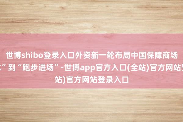 世博shibo登录入口外资新一轮布局中国保障商场从“试水”到“跑步进场”-世博app官方入口(全站)官方网站登录入口