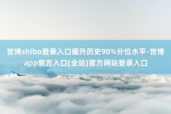 世博shibo登录入口擢升历史90%分位水平-世博app官方入口(全站)官方网站登录入口