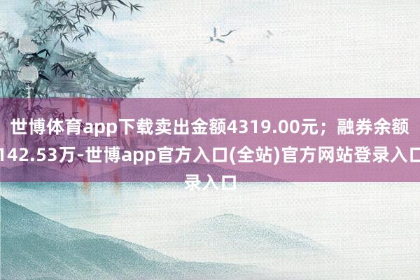 世博体育app下载卖出金额4319.00元；融券余额142.53万-世博app官方入口(全站)官方网站登录入口