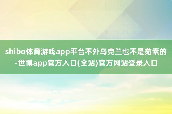 shibo体育游戏app平台不外乌克兰也不是茹素的-世博app官方入口(全站)官方网站登录入口