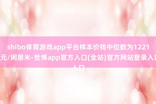 shibo体育游戏app平台样本价钱中位数为12217元/闲居米-世博app官方入口(全站)官方网站登录入口