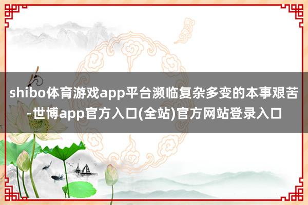 shibo体育游戏app平台濒临复杂多变的本事艰苦-世博app官方入口(全站)官方网站登录入口