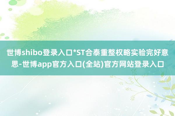 世博shibo登录入口*ST合泰重整权略实验完好意思-世博app官方入口(全站)官方网站登录入口