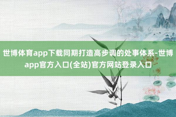 世博体育app下载同期打造高步调的处事体系-世博app官方入口(全站)官方网站登录入口