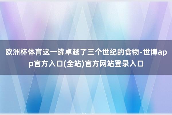 欧洲杯体育这一罐卓越了三个世纪的食物-世博app官方入口(全站)官方网站登录入口