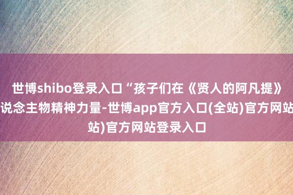 世博shibo登录入口“孩子们在《贤人的阿凡提》中吸收东说念主物精神力量-世博app官方入口(全站)官方网站登录入口
