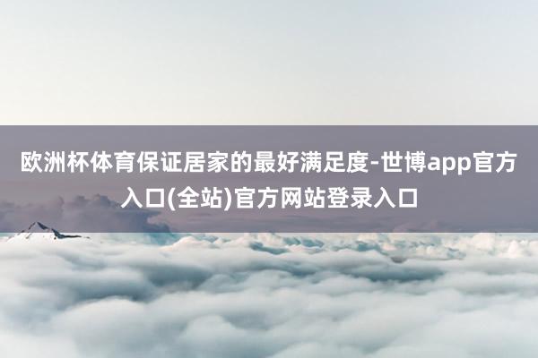欧洲杯体育保证居家的最好满足度-世博app官方入口(全站)官方网站登录入口