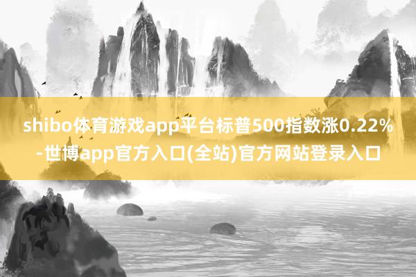 shibo体育游戏app平台标普500指数涨0.22%-世博app官方入口(全站)官方网站登录入口