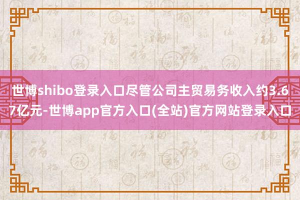 世博shibo登录入口尽管公司主贸易务收入约3.67亿元-世博app官方入口(全站)官方网站登录入口