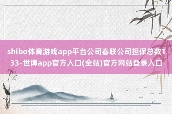 shibo体育游戏app平台公司春联公司担保总数133-世博app官方入口(全站)官方网站登录入口