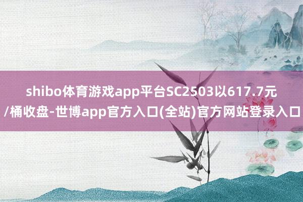 shibo体育游戏app平台SC2503以617.7元/桶收盘-世博app官方入口(全站)官方网站登录入口