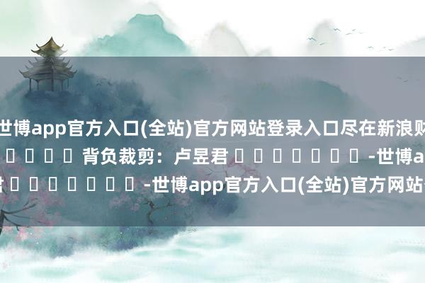 世博app官方入口(全站)官方网站登录入口尽在新浪财经APP            						背负裁剪：卢昱君 							-世博app官方入口(全站)官方网站登录入口