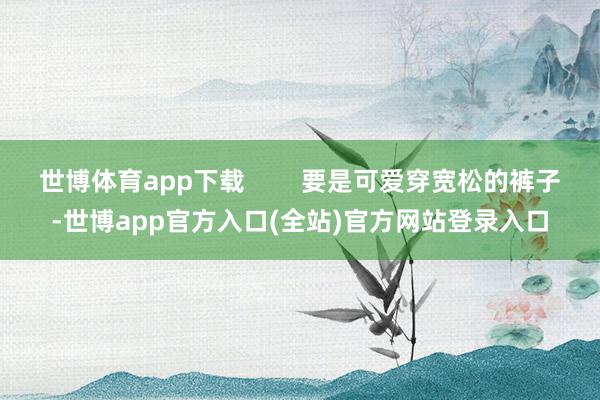 世博体育app下载        要是可爱穿宽松的裤子-世博app官方入口(全站)官方网站登录入口