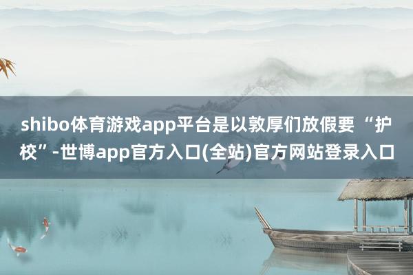 shibo体育游戏app平台是以敦厚们放假要 “护校”-世博app官方入口(全站)官方网站登录入口