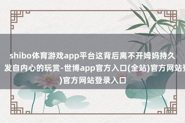shibo体育游戏app平台这背后离不开姆妈持久的笃定、发自内心的玩赏-世博app官方入口(全站)官方网站登录入口