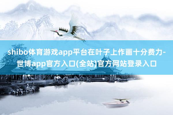 shibo体育游戏app平台在叶子上作画十分费力-世博app官方入口(全站)官方网站登录入口