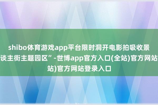 shibo体育游戏app平台限时洞开电影拍吸收景地“唐东谈主街主题园区”-世博app官方入口(全站)官方网站登录入口