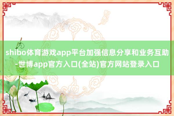 shibo体育游戏app平台加强信息分享和业务互助-世博app官方入口(全站)官方网站登录入口