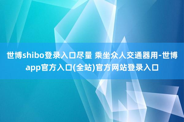 世博shibo登录入口尽量 乘坐众人交通器用-世博app官方入口(全站)官方网站登录入口