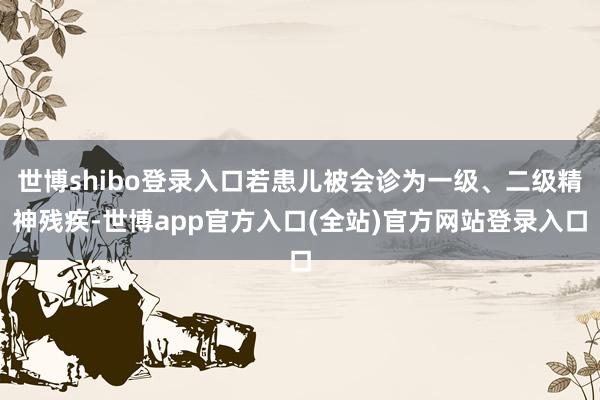 世博shibo登录入口若患儿被会诊为一级、二级精神残疾-世博app官方入口(全站)官方网站登录入口