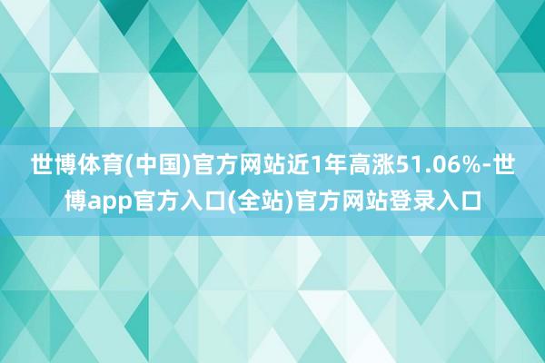 世博体育(中国)官方网站近1年高涨51.06%-世博app官方入口(全站)官方网站登录入口