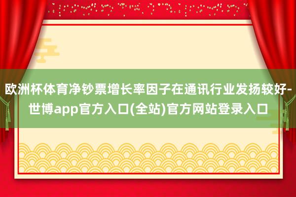 欧洲杯体育净钞票增长率因子在通讯行业发扬较好-世博app官方入口(全站)官方网站登录入口