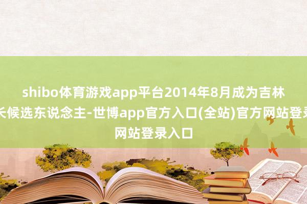 shibo体育游戏app平台2014年8月成为吉林省省长候选东说念主-世博app官方入口(全站)官方网站登录入口