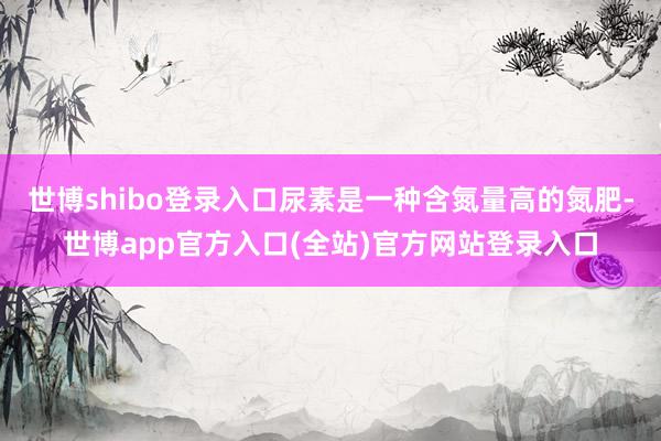 世博shibo登录入口尿素是一种含氮量高的氮肥-世博app官方入口(全站)官方网站登录入口