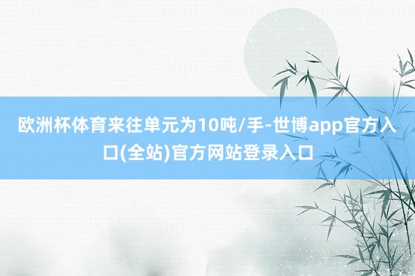 欧洲杯体育来往单元为10吨/手-世博app官方入口(全站)官方网站登录入口
