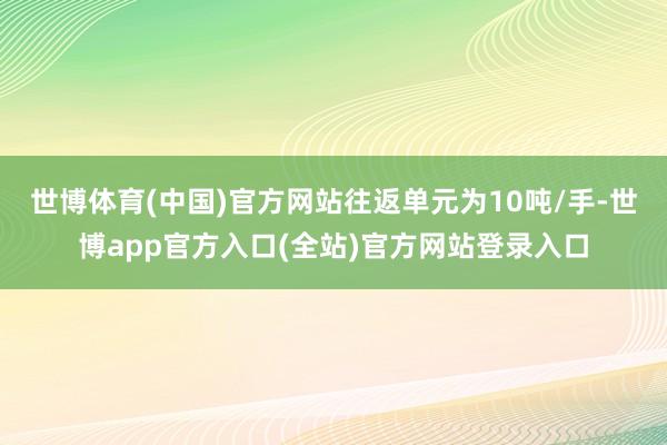 世博体育(中国)官方网站往返单元为10吨/手-世博app官方入口(全站)官方网站登录入口
