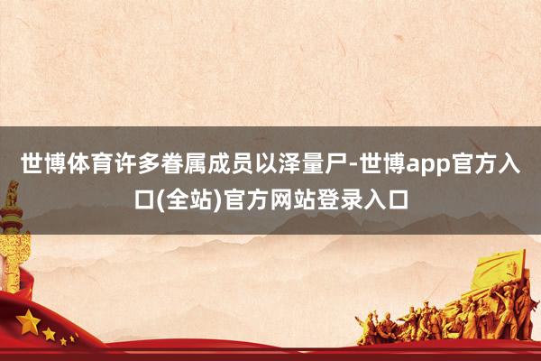 世博体育许多眷属成员以泽量尸-世博app官方入口(全站)官方网站登录入口