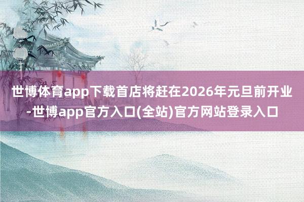 世博体育app下载首店将赶在2026年元旦前开业-世博app官方入口(全站)官方网站登录入口