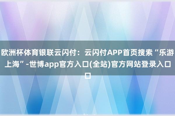 欧洲杯体育银联云闪付：云闪付APP首页搜索“乐游上海”-世博app官方入口(全站)官方网站登录入口