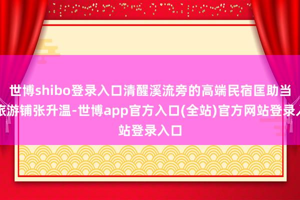 世博shibo登录入口清醒溪流旁的高端民宿匡助当地旅游铺张升温-世博app官方入口(全站)官方网站登录入口