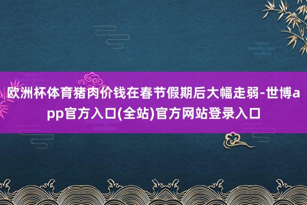 欧洲杯体育猪肉价钱在春节假期后大幅走弱-世博app官方入口(全站)官方网站登录入口
