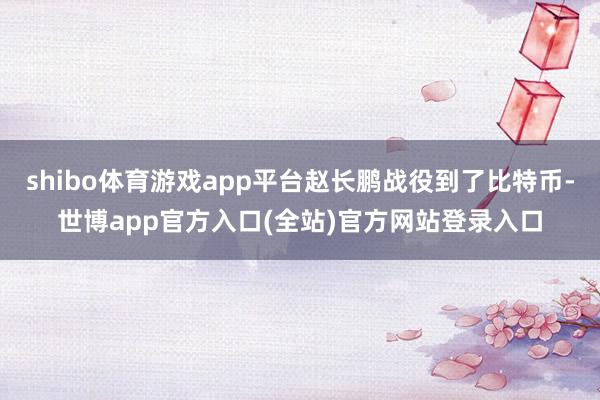 shibo体育游戏app平台赵长鹏战役到了比特币-世博app官方入口(全站)官方网站登录入口
