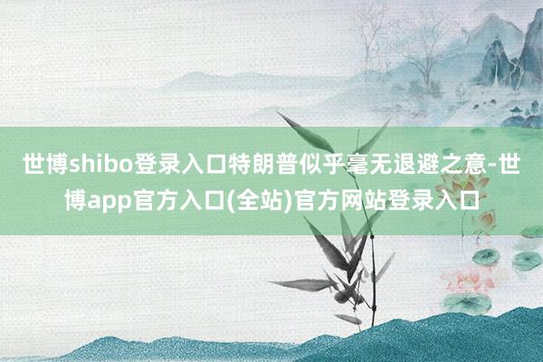 世博shibo登录入口特朗普似乎毫无退避之意-世博app官方入口(全站)官方网站登录入口