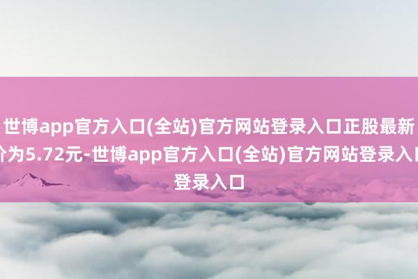 世博app官方入口(全站)官方网站登录入口正股最新价为5.72元-世博app官方入口(全站)官方网站登录入口