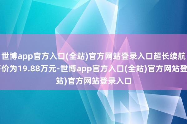 世博app官方入口(全站)官方网站登录入口超长续航Max售价为19.88万元-世博app官方入口(全站)官方网站登录入口