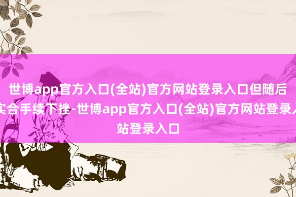 世博app官方入口(全站)官方网站登录入口但随后如实合手续下挫-世博app官方入口(全站)官方网站登录入口