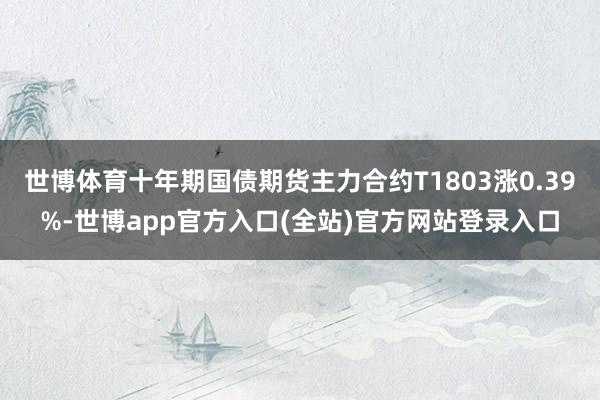 世博体育十年期国债期货主力合约T1803涨0.39%-世博app官方入口(全站)官方网站登录入口
