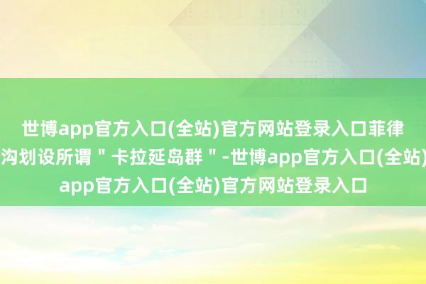 世博app官方入口(全站)官方网站登录入口菲律宾越过本人疆土鸿沟划设所谓＂卡拉延岛群＂-世博app官方入口(全站)官方网站登录入口