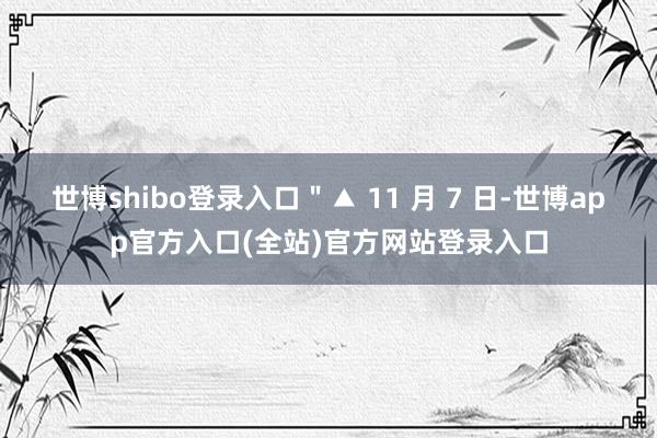 世博shibo登录入口＂▲ 11 月 7 日-世博app官方入口(全站)官方网站登录入口