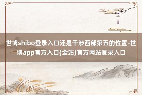 世博shibo登录入口还是干涉西部第五的位置-世博app官方入口(全站)官方网站登录入口