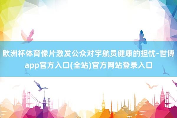 欧洲杯体育像片激发公众对宇航员健康的担忧-世博app官方入口(全站)官方网站登录入口